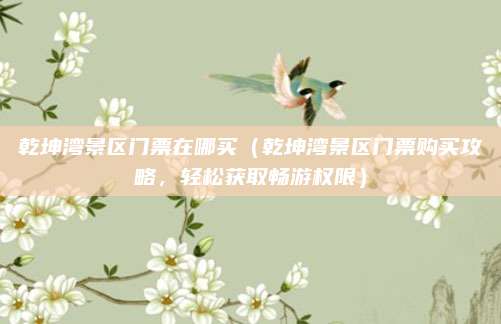 乾坤湾景区门票在哪买(乾坤湾景区门票购买攻略,轻松获取畅游权限)