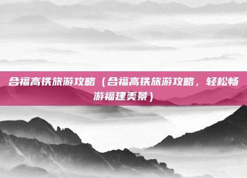 合福高铁旅游攻略（合福高铁旅游攻略，轻松畅游福建美景）