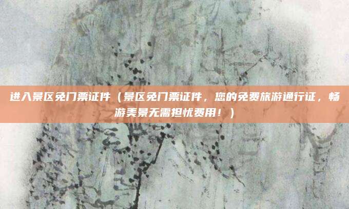 进入景区免门票证件(景区免门票证件,您的免费旅游通行证,畅游美景无需担忧费用!)