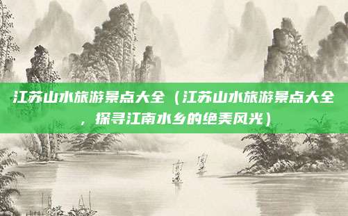 江苏山水旅游景点大全（江苏山水旅游景点大全，探寻江南水乡的绝美风光）