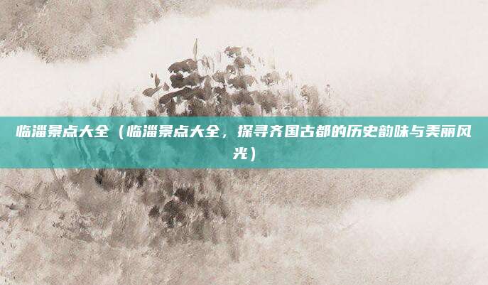 临淄景点大全(临淄景点大全,探寻齐国古都的历史韵味与美丽风光)