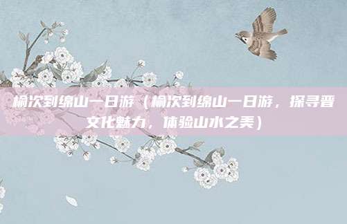 榆次到绵山一日游(榆次到绵山一日游,探寻晋文化魅力,体验山水之美)