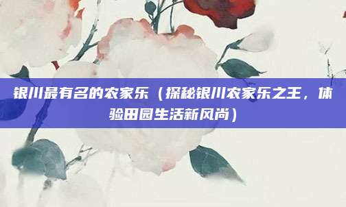 银川最有名的农家乐(探秘银川农家乐之王,体验田园生活新风尚)