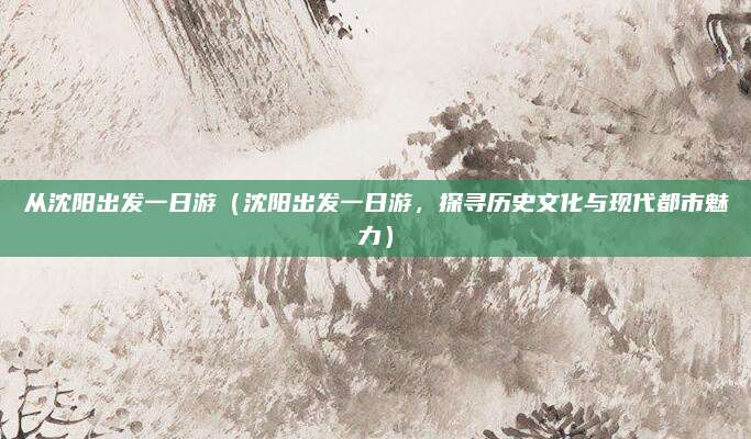 从沈阳出发一日游（沈阳出发一日游，探寻历史文化与现代都市魅力）