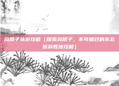 沟帮子旅游攻略（探索沟帮子，不可错过的东北旅游胜地攻略）