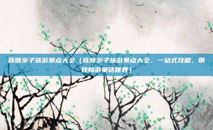 抚顺亲子旅游景点大全（抚顺亲子旅游景点大全，一站式攻略，带娃畅游童话世界）