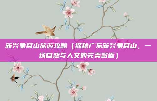 新兴象窝山旅游攻略(探秘广东新兴象窝山,一场自然与人文的完美邂逅)