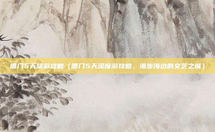 厦门5天旅游攻略(厦门5天深度游攻略,漫步海边的文艺之城)