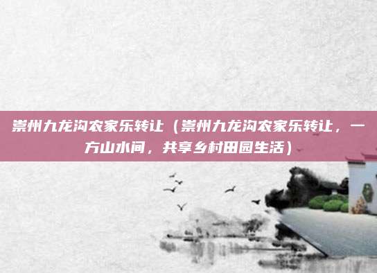 崇州九龙沟农家乐转让(崇州九龙沟农家乐转让,一方山水间,共享乡村田园生活)
