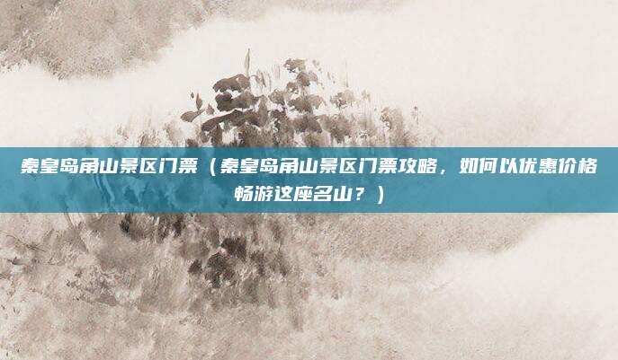 秦皇岛角山景区门票（秦皇岛角山景区门票攻略，如何以优惠价格畅游这座名山？）