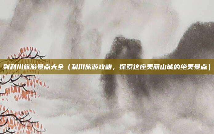 到利川旅游景点大全（利川旅游攻略，探索这座美丽山城的绝美景点）