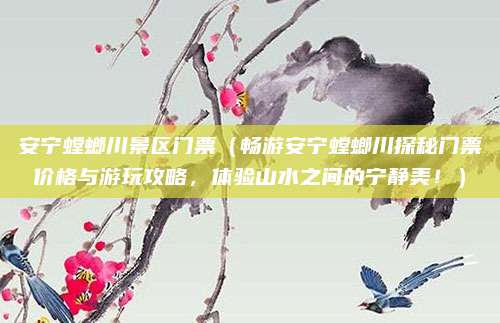 安宁螳螂川景区门票（畅游安宁螳螂川探秘门票价格与游玩攻略，体验山水之间的宁静美！）