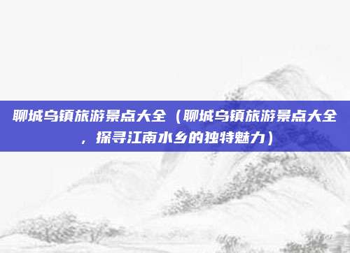 聊城乌镇旅游景点大全(聊城乌镇旅游景点大全,探寻江南水乡的独特魅力)