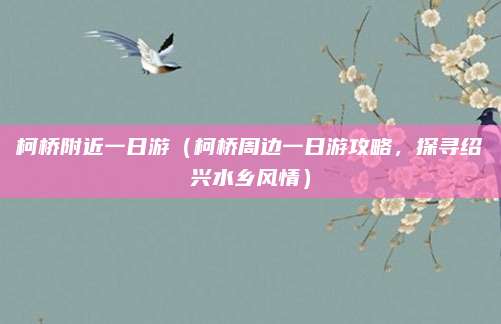 柯桥附近一日游(柯桥周边一日游攻略,探寻绍兴水乡风情)