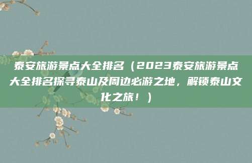 泰安旅游景点大全排名(2023泰安旅游景点大全排名探寻泰山及周边必游之地,解锁泰山文化之旅!)