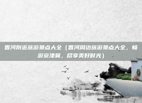 香河附近旅游景点大全(香河周边旅游景点大全,畅游京津冀,尽享美好时光)