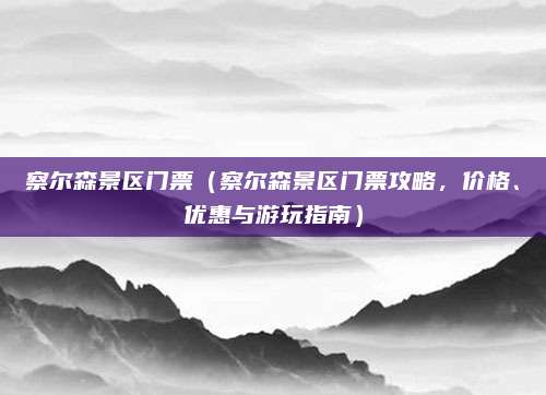 察尔森景区门票(察尔森景区门票攻略,价格、优惠与游玩指南)