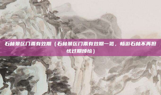石林景区门票有效期(石林景区门票有效期一览,畅游石林不再担忧过期烦恼)