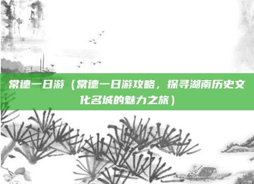 常德一日游(常德一日游攻略,探寻湖南历史文化名城的魅力之旅)