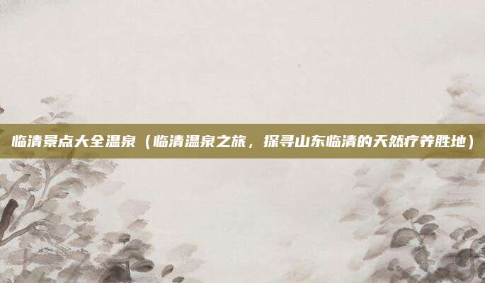 临清景点大全温泉(临清温泉之旅,探寻山东临清的天然疗养胜地)