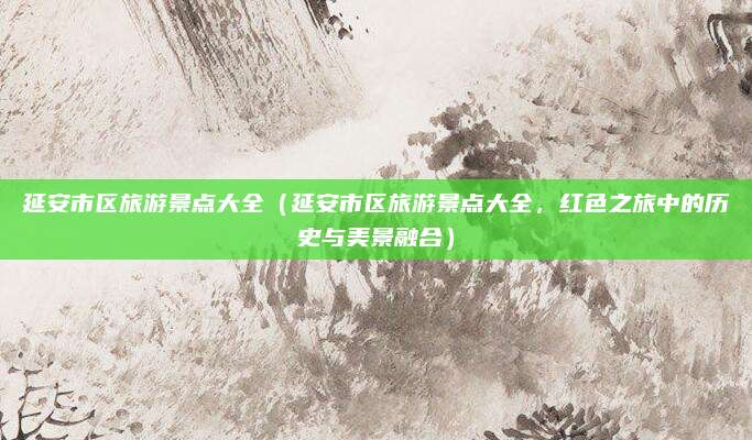 延安市区旅游景点大全(延安市区旅游景点大全,红色之旅中的历史与美景融合)