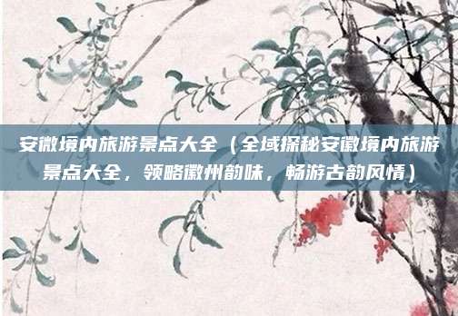 安微境内旅游景点大全(全域探秘安徽境内旅游景点大全,领略徽州韵味,畅游古韵风情)