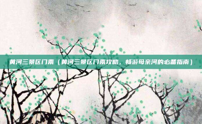 黄河三景区门票（黄河三景区门票攻略，畅游母亲河的必备指南）