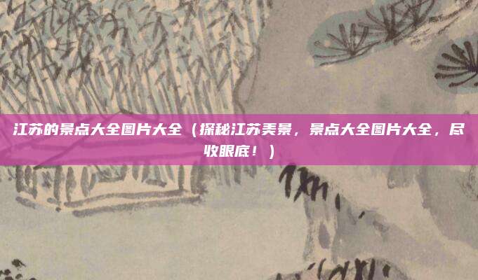 江苏的景点大全图片大全(探秘江苏美景,景点大全图片大全,尽收眼底!)