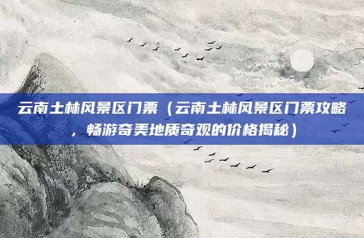 云南土林风景区门票(云南土林风景区门票攻略,畅游奇美地质奇观的价格揭秘)