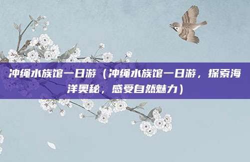 冲绳水族馆一日游（冲绳水族馆一日游，探索海洋奥秘，感受自然魅力）