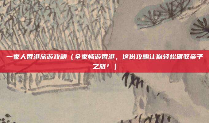 一家人香港旅游攻略(全家畅游香港,这份攻略让你轻松驾驭亲子之旅!)