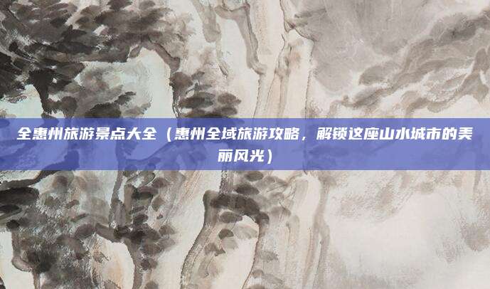 全惠州旅游景点大全(惠州全域旅游攻略,解锁这座山水城市的美丽风光)