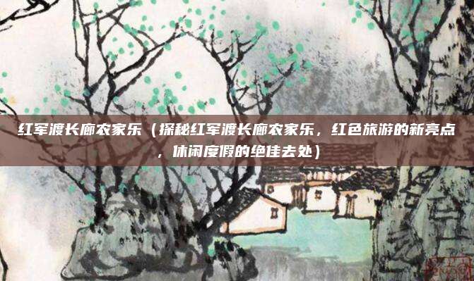 红军渡长廊农家乐(探秘红军渡长廊农家乐,红色旅游的新亮点,休闲度假的绝佳去处)