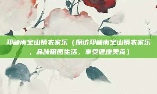 邛崃南宝山镇农家乐(探访邛崃南宝山镇农家乐,品味田园生活,享受健康美食)