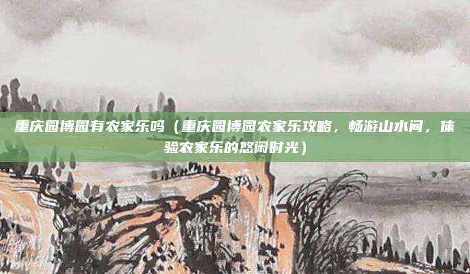 重庆园博园有农家乐吗(重庆园博园农家乐攻略,畅游山水间,体验农家乐的悠闲时光)