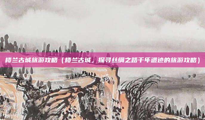 楼兰古城旅游攻略(楼兰古城,探寻丝绸之路千年遗迹的旅游攻略)