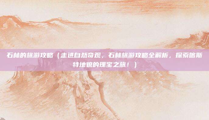 石林的旅游攻略(走进自然奇观,石林旅游攻略全解析,探索喀斯特地貌的瑰宝之旅!)