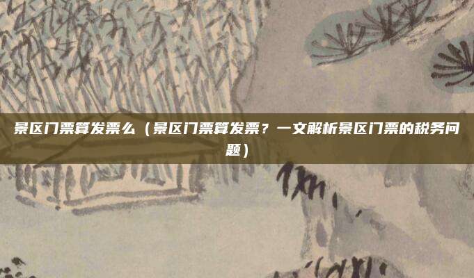 景区门票算发票么(景区门票算发票?一文解析景区门票的税务问题)