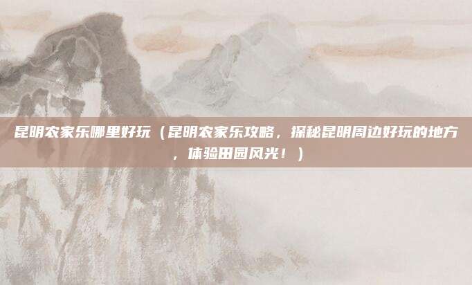 昆明农家乐哪里好玩(昆明农家乐攻略,探秘昆明周边好玩的地方,体验田园风光!)