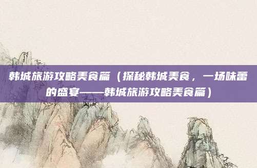 韩城旅游攻略美食篇(探秘韩城美食,一场味蕾的盛宴——韩城旅游攻略美食篇)