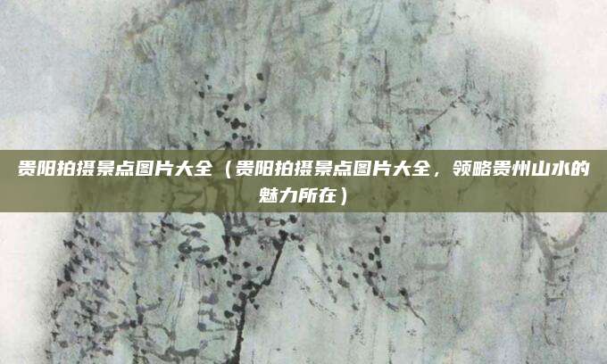 贵阳拍摄景点图片大全(贵阳拍摄景点图片大全,领略贵州山水的魅力所在)