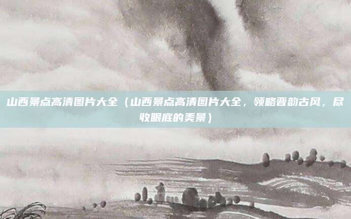 山西景点高清图片大全(山西景点高清图片大全,领略晋韵古风,尽收眼底的美景)