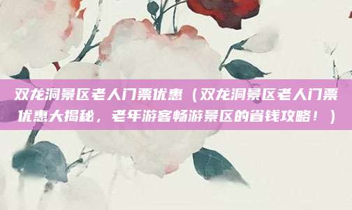 双龙洞景区老人门票优惠（双龙洞景区老人门票优惠大揭秘，老年游客畅游景区的省钱攻略！）