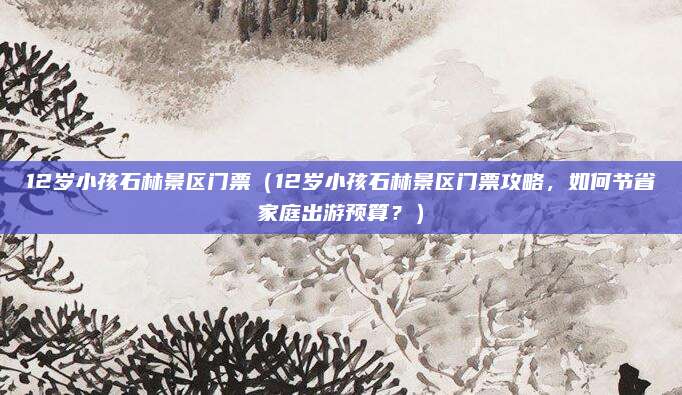 12岁小孩石林景区门票(12岁小孩石林景区门票攻略,如何节省家庭出游预算?)
