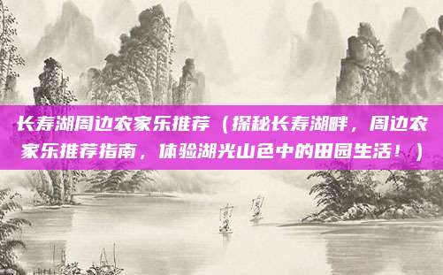 长寿湖周边农家乐推荐(探秘长寿湖畔,周边农家乐推荐指南,体验湖光山色中的田园生活!)