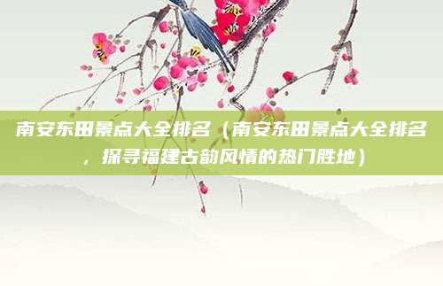 南安东田景点大全排名(南安东田景点大全排名,探寻福建古韵风情的热门胜地)