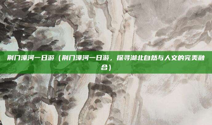 荆门漳河一日游（荆门漳河一日游，探寻湖北自然与人文的完美融合）