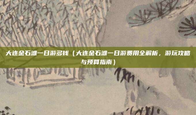 大连金石滩一日游多钱（大连金石滩一日游费用全解析，游玩攻略与预算指南）