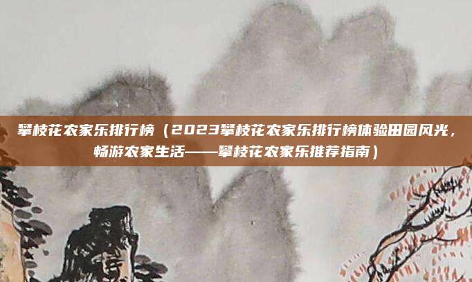 攀枝花农家乐排行榜(2023攀枝花农家乐排行榜体验田园风光,畅游农家生活——攀枝花农家乐推荐指南)