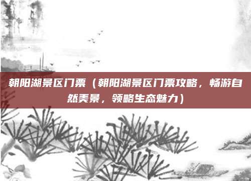 朝阳湖景区门票（朝阳湖景区门票攻略，畅游自然美景，领略生态魅力）